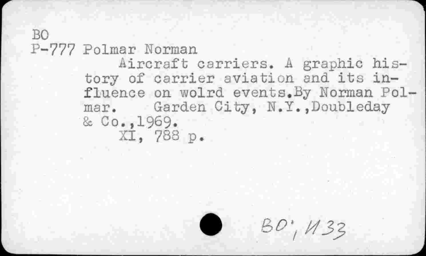 ﻿BO
P-777 Polmar Norman
Aircraft carriers. A graphic history of carrier aviation and its influence on wolrd events.By Norman Polmar. Garden City, N.Y.,Doubleday & Co.,1969.
XI, 788 p.